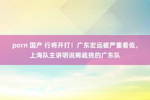 porn 国产 行将开打！广东宏远被严重看低，上海队主讲明说稀疏挑的广东队