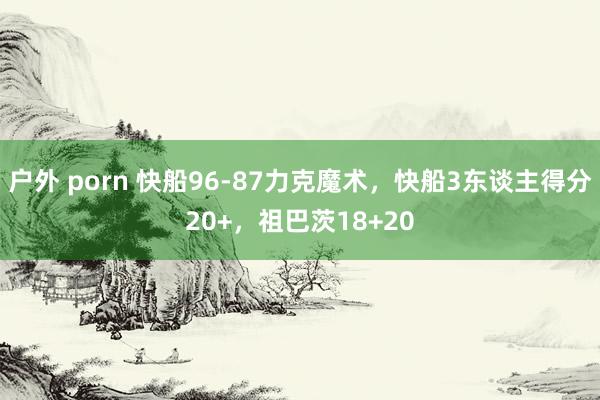户外 porn 快船96-87力克魔术，快船3东谈主得分20+，祖巴茨18+20