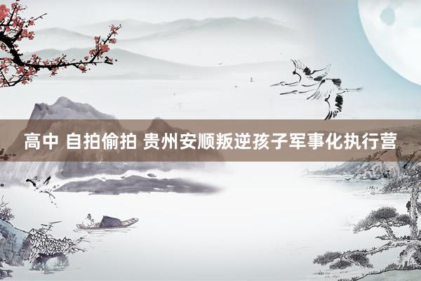 高中 自拍偷拍 贵州安顺叛逆孩子军事化执行营
