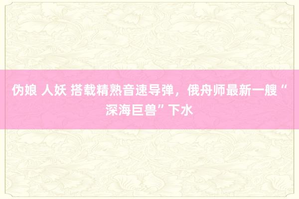 伪娘 人妖 搭载精熟音速导弹，俄舟师最新一艘“深海巨兽”下水