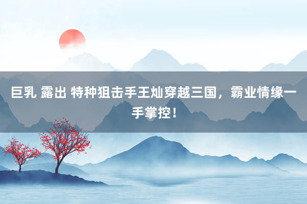 巨乳 露出 特种狙击手王灿穿越三国，霸业情缘一手掌控！