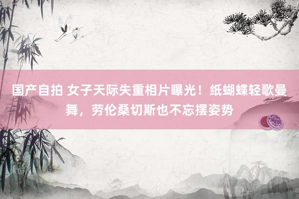 国产自拍 女子天际失重相片曝光！纸蝴蝶轻歌曼舞，劳伦桑切斯也不忘摆姿势