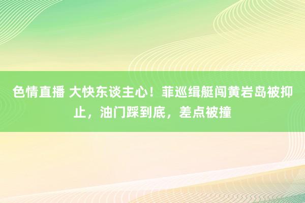 色情直播 大快东谈主心！菲巡缉艇闯黄岩岛被抑止，油门踩到底，差点被撞
