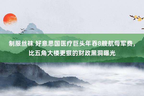 制服丝袜 好意思国医疗巨头年吞8艘航母军费，比五角大楼更狠的财政黑洞曝光