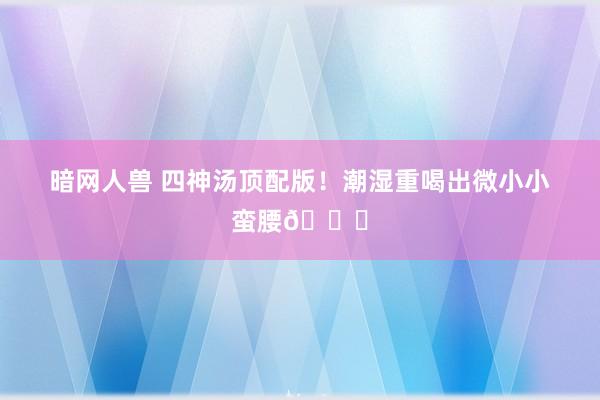 暗网人兽 四神汤顶配版!潮湿重喝出微小小蛮腰💃