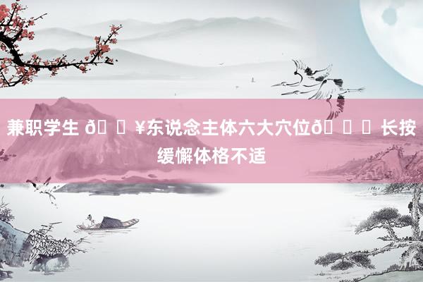 兼职学生 🔥东说念主体六大穴位👉长按缓懈体格不适