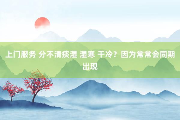上门服务 分不清痰湿 湿寒 干冷？因为常常会同期出现