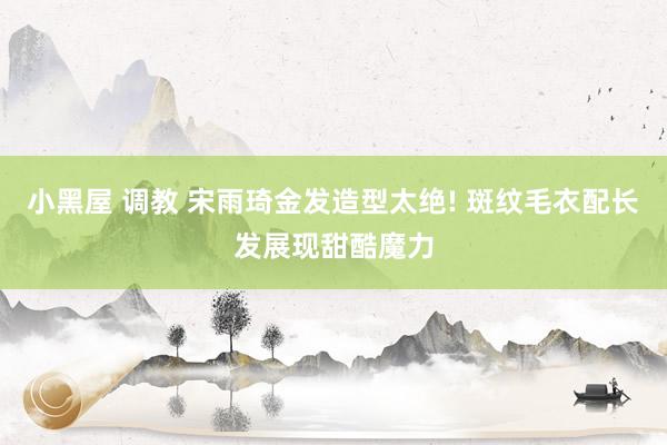 小黑屋 调教 宋雨琦金发造型太绝! 斑纹毛衣配长发展现甜酷魔力