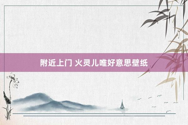附近上门 火灵儿唯好意思壁纸