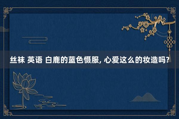 丝袜 英语 白鹿的蓝色慑服， 心爱这么的妆造吗?