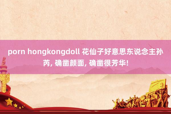 porn hongkongdoll 花仙子好意思东说念主孙芮， 确凿颜面， 确凿很芳华!