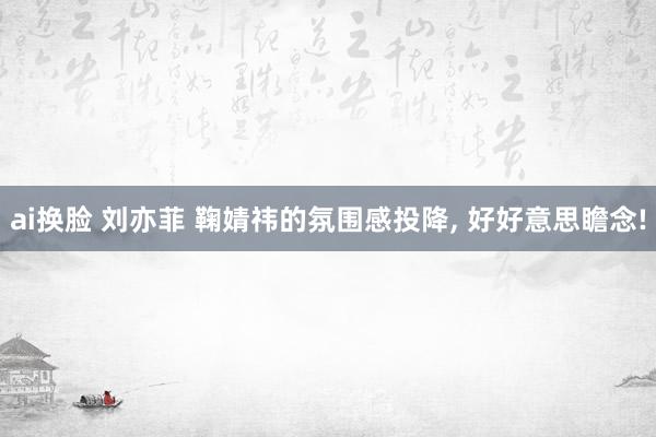 ai换脸 刘亦菲 鞠婧祎的氛围感投降， 好好意思瞻念!