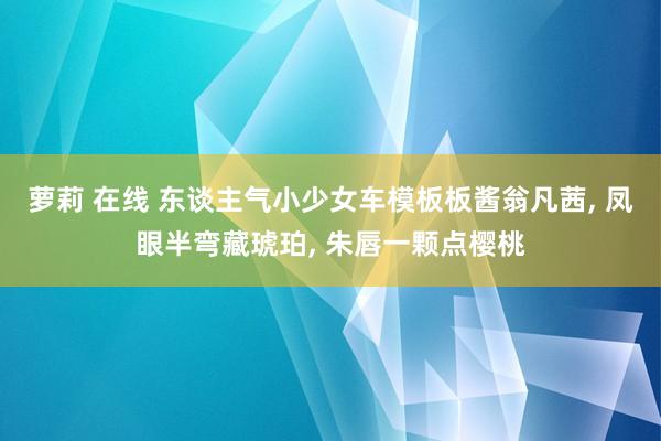 萝莉 在线 东谈主气小少女车模板板酱翁凡茜， 凤眼半弯藏琥珀， 朱唇一颗点樱桃