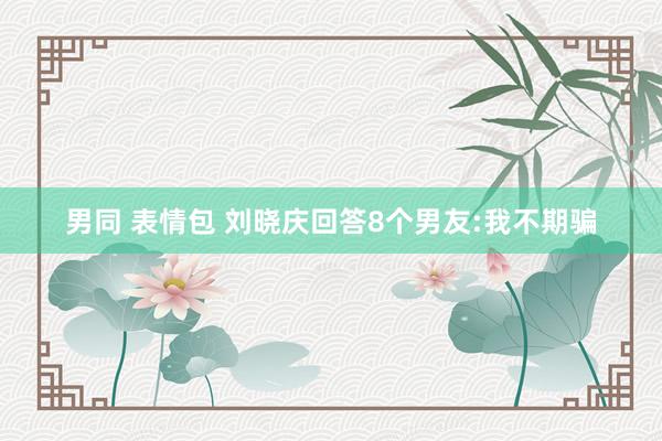 男同 表情包 刘晓庆回答8个男友:我不期骗
