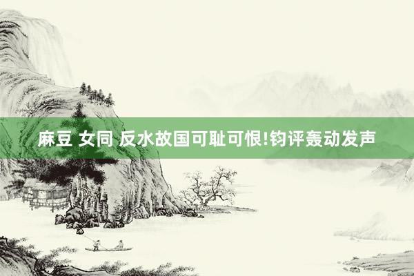 麻豆 女同 反水故国可耻可恨!钧评轰动发声
