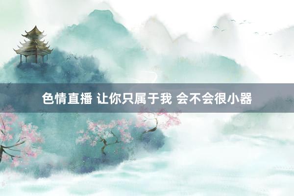 色情直播 让你只属于我 会不会很小器
