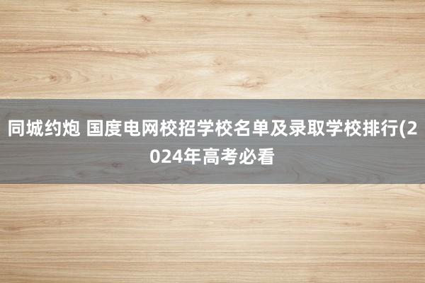 同城约炮 国度电网校招学校名单及录取学校排行(2024年高考必看