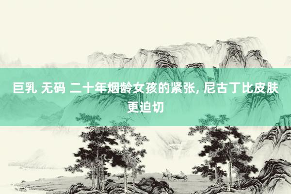 巨乳 无码 二十年烟龄女孩的紧张， 尼古丁比皮肤更迫切