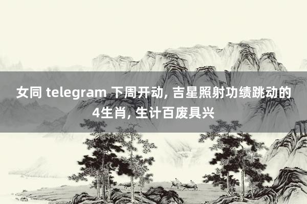 女同 telegram 下周开动， 吉星照射功绩跳动的4生肖， 生计百废具兴