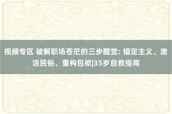 视频专区 破解职场苍茫的三步醒觉: 锚定主义、激活民俗、重构包袱|35岁自救指南