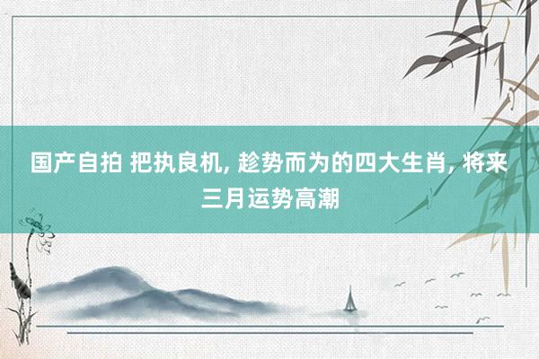国产自拍 把执良机， 趁势而为的四大生肖， 将来三月运势高潮