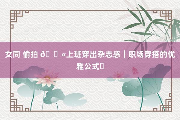 女同 偷拍 💫上班穿出杂志感｜职场穿搭的优雅公式✨