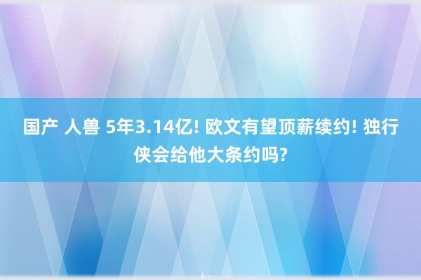 国产 人兽 5年3.14亿! 欧文有望顶薪续约! 独行侠会给他大条约吗?