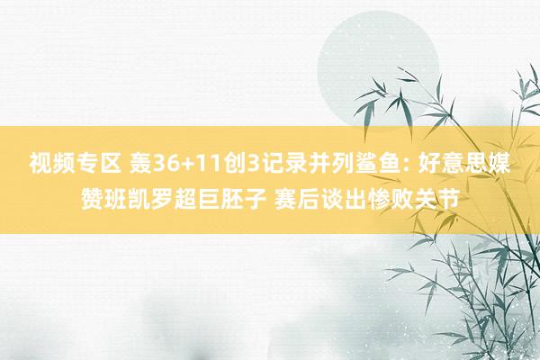 视频专区 轰36+11创3记录并列鲨鱼: 好意思媒赞班凯罗超巨胚子 赛后谈出惨败关节