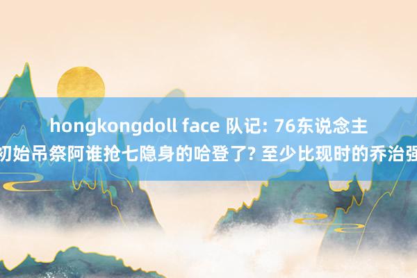 hongkongdoll face 队记: 76东说念主初始吊祭阿谁抢七隐身的哈登了? 至少比现时的乔治强