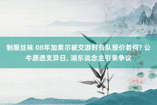 制服丝袜 08年加索尔被交游时各队报价若何? 公牛愿透支异日， 湖东说念主引来争议