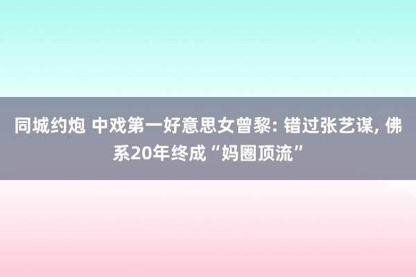 同城约炮 中戏第一好意思女曾黎: 错过张艺谋， 佛系20年终成“妈圈顶流”