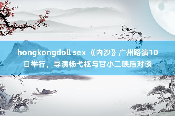 hongkongdoll sex 《内沙》广州路演10日举行，导演杨弋枢与甘小二映后对谈