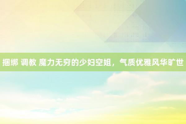 捆绑 调教 魔力无穷的少妇空姐，气质优雅风华旷世