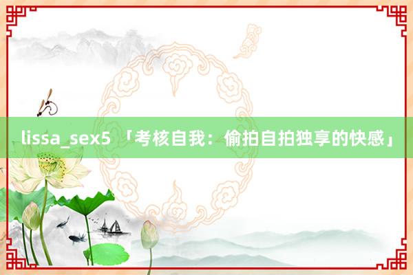 lissa_sex5 「考核自我：偷拍自拍独享的快感」