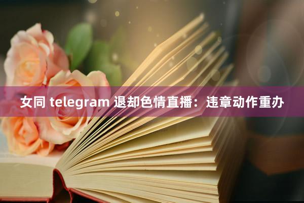 女同 telegram 退却色情直播：违章动作重办
