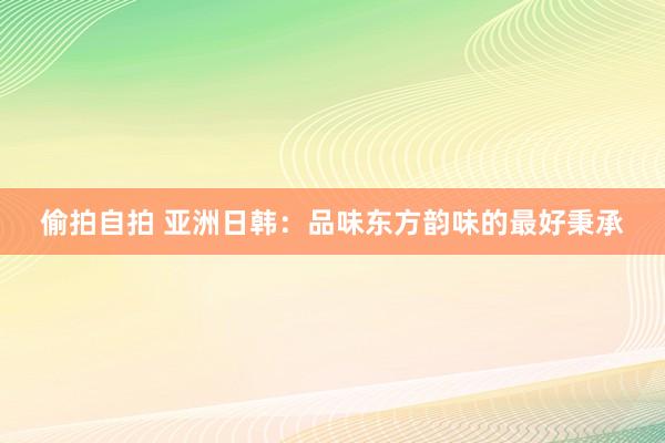 偷拍自拍 亚洲日韩：品味东方韵味的最好秉承