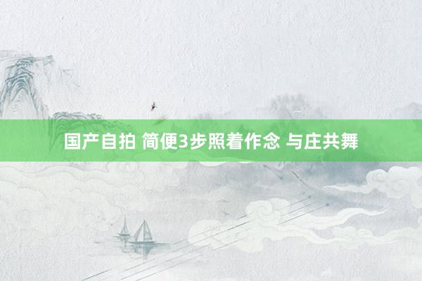 国产自拍 简便3步照着作念 与庄共舞