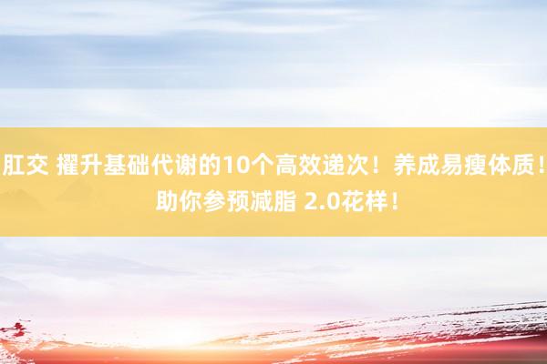 肛交 擢升基础代谢的10个高效递次！养成易瘦体质！ 助你参预减脂 2.0花样！