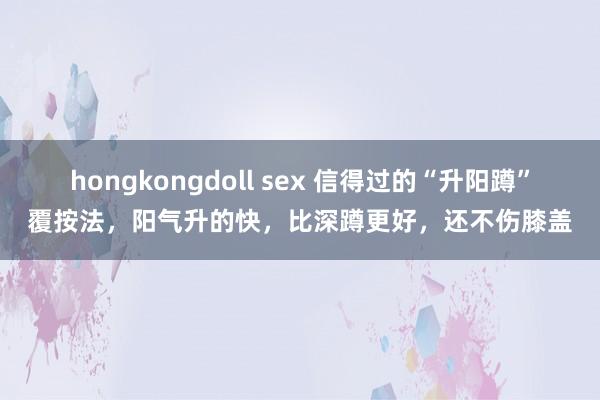 hongkongdoll sex 信得过的“升阳蹲”覆按法，阳气升的快，比深蹲更好，还不伤膝盖