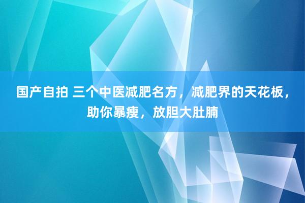 国产自拍 三个中医减肥名方，减肥界的天花板，助你暴瘦，放胆大肚腩