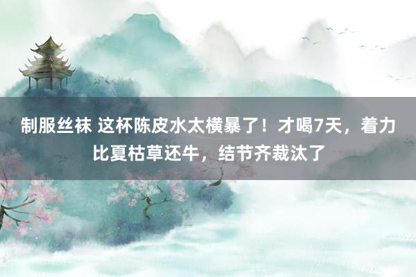 制服丝袜 这杯陈皮水太横暴了！才喝7天，着力比夏枯草还牛，结节齐裁汰了