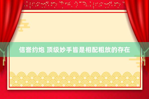 信誉约炮 顶级妙手皆是相配粗放的存在