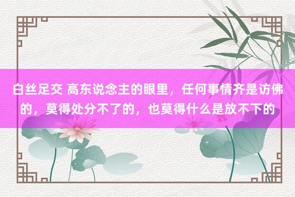 白丝足交 高东说念主的眼里，任何事情齐是访佛的，莫得处分不了的，也莫得什么是放不下的