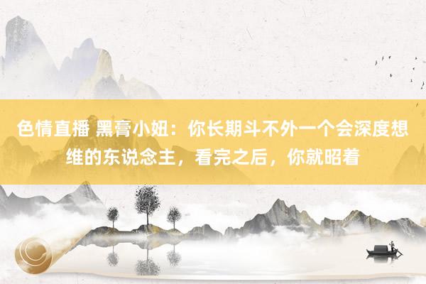 色情直播 黑膏小妞：你长期斗不外一个会深度想维的东说念主，看完之后，你就昭着