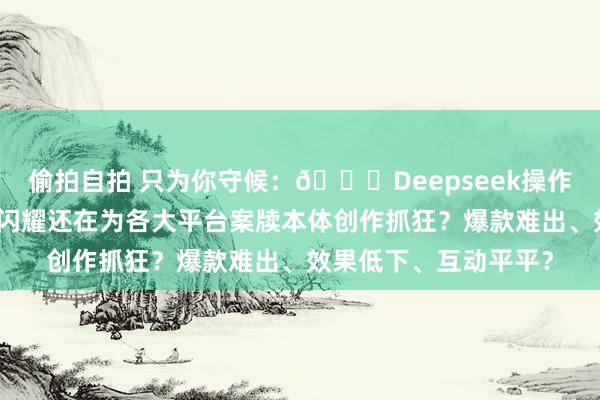 偷拍自拍 只为你守候:📚Deepseek操作诳骗大全:从初学到闪耀还在为各大平台案牍本体创作抓狂?爆款难出、效果低下、互动平平?