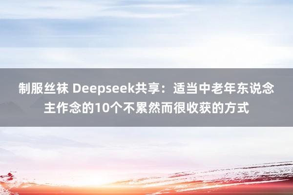制服丝袜 Deepseek共享：适当中老年东说念主作念的10个不累然而很收获的方式