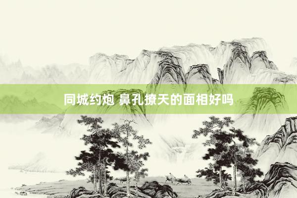 同城约炮 鼻孔撩天的面相好吗