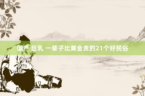 国产 巨乳 一辈子比黄金贵的21个好民俗