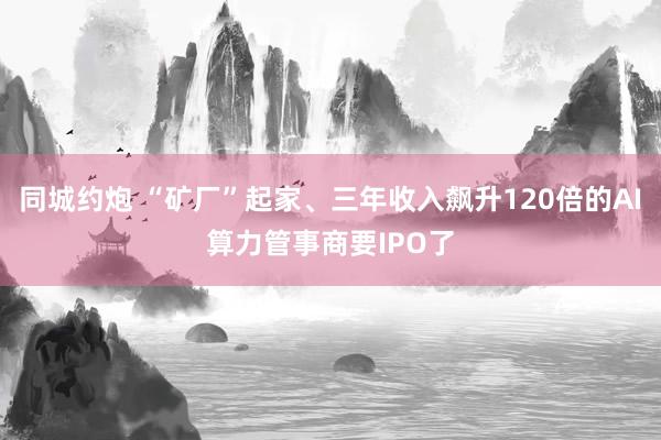 同城约炮 “矿厂”起家、三年收入飙升120倍的AI算力管事商要IPO了